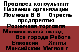 Продавец-консультант › Название организации ­ Ломакин В.В. › Отрасль предприятия ­ Розничная торговля › Минимальный оклад ­ 35 000 - Все города Работа » Вакансии   . Ханты-Мансийский,Мегион г.